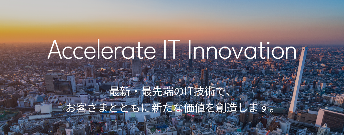 Accelerate IT Innovation 最新・最先端のIT技術で、お客さまとともに新たな価値を創造します。